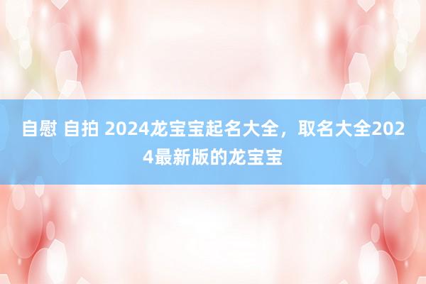 自慰 自拍 2024龙宝宝起名大全，取名大全2024最新版的龙宝宝