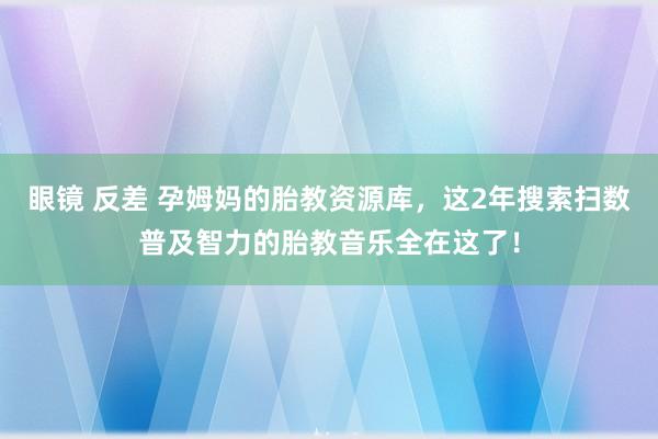 眼镜 反差 孕姆妈的胎教资源库，这2年搜索扫数普及智力的胎教音乐全在这了！