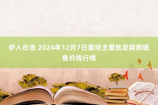 伊人在线 2024年12月7日寰球主要批发阛阓银鱼价钱行情