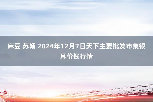 麻豆 苏畅 2024年12月7日天下主要批发市集银耳价钱行情