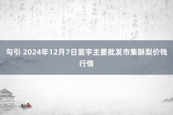 勾引 2024年12月7日寰宇主要批发市集酥梨价钱行情