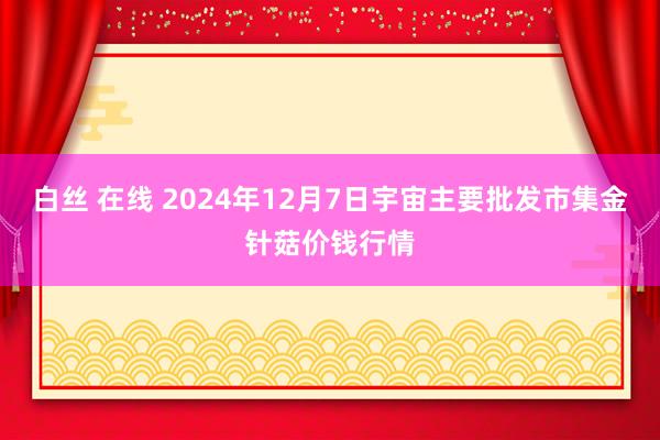 白丝 在线 2024年12月7日宇宙主要批发市集金针菇价钱行情