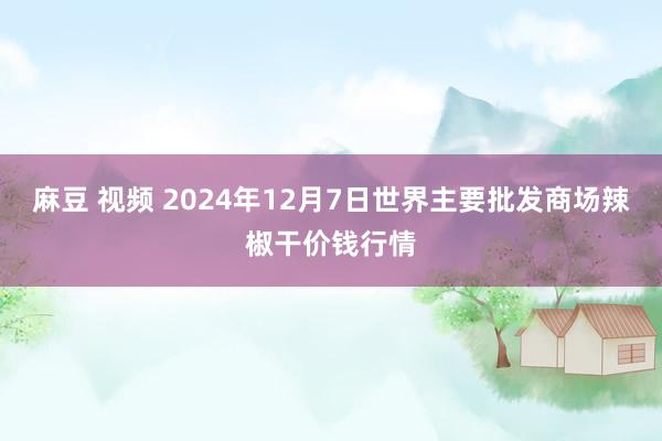 麻豆 视频 2024年12月7日世界主要批发商场辣椒干价钱行情