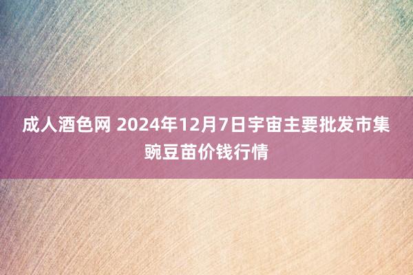 成人酒色网 2024年12月7日宇宙主要批发市集豌豆苗价钱行情