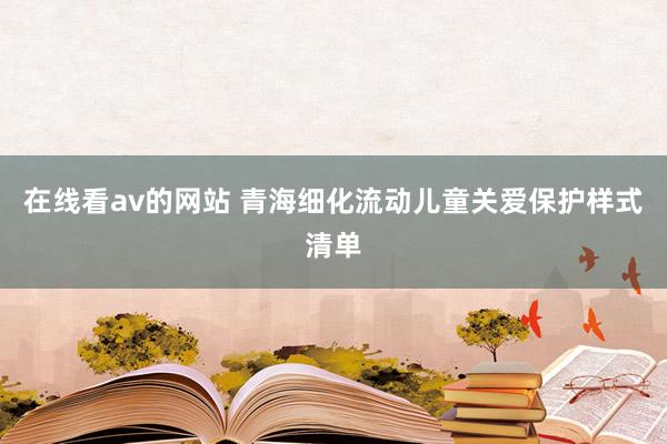 在线看av的网站 青海细化流动儿童关爱保护样式清单