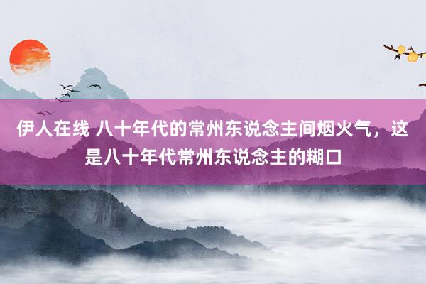 伊人在线 八十年代的常州东说念主间烟火气，这是八十年代常州东说念主的糊口