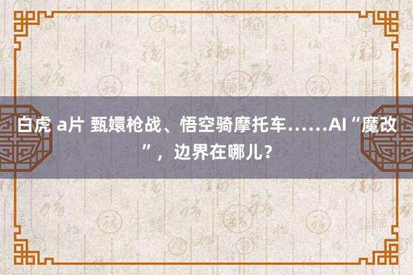 白虎 a片 甄嬛枪战、悟空骑摩托车……AI“魔改”，边界在哪儿？