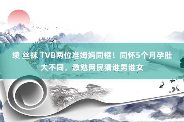 绫 丝袜 TVB两位准姆妈同框！同怀5个月孕肚大不同，激勉网民猜谁男谁女