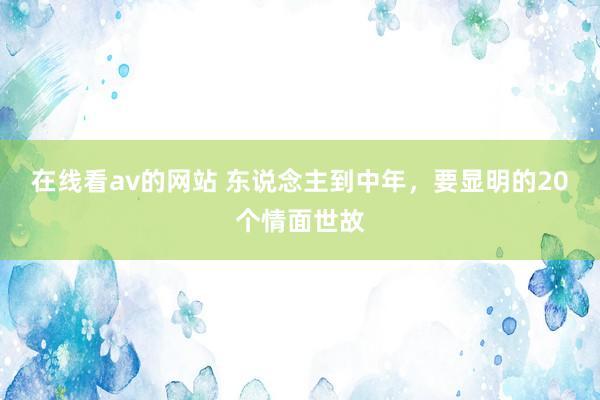 在线看av的网站 东说念主到中年，要显明的20个情面世故