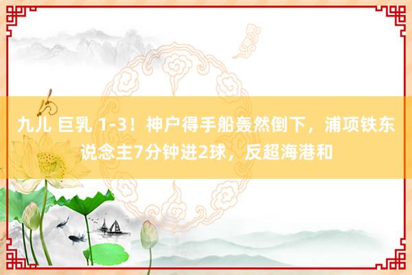 九儿 巨乳 1-3！神户得手船轰然倒下，浦项铁东说念主7分钟进2球，反超海港和