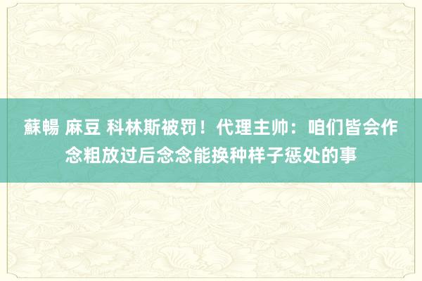 蘇暢 麻豆 科林斯被罚！代理主帅：咱们皆会作念粗放过后念念能换种样子惩处的事