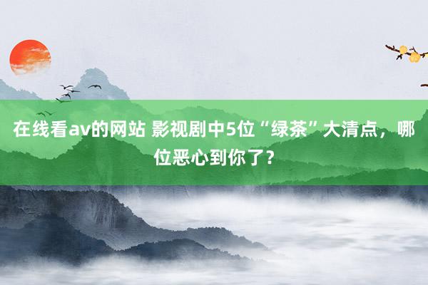 在线看av的网站 影视剧中5位“绿茶”大清点，哪位恶心到你了？