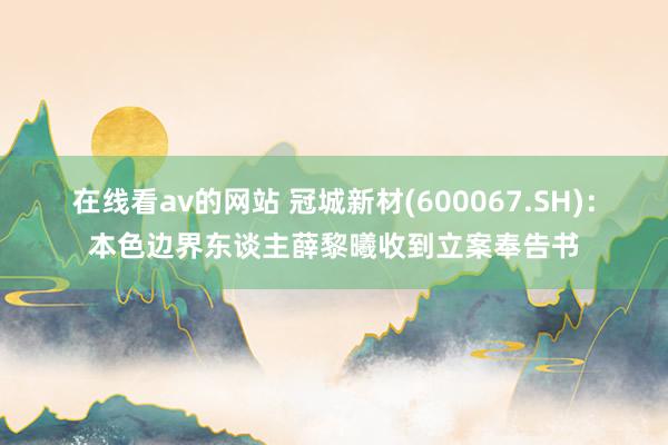 在线看av的网站 冠城新材(600067.SH)：本色边界东谈主薛黎曦收到立案奉告书