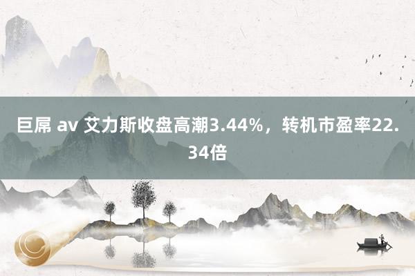 巨屌 av 艾力斯收盘高潮3.44%，转机市盈率22.34倍