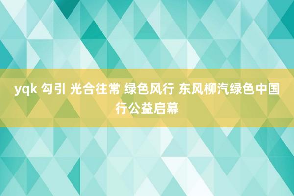 yqk 勾引 光合往常 绿色风行 东风柳汽绿色中国行公益启幕