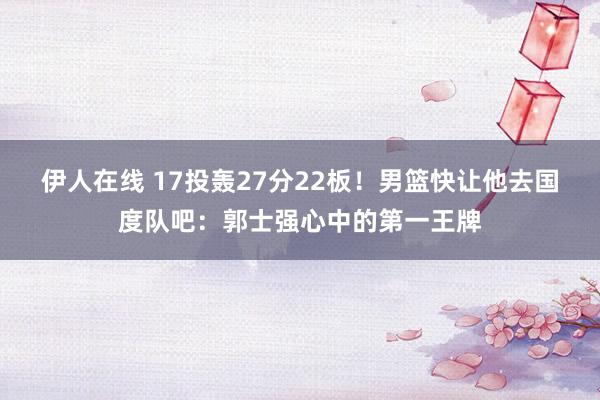 伊人在线 17投轰27分22板！男篮快让他去国度队吧：郭士强心中的第一王牌