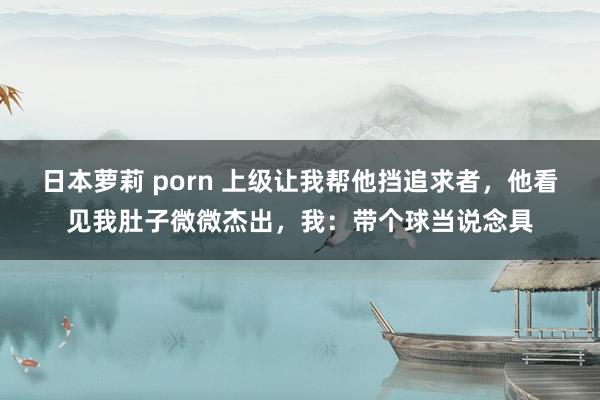 日本萝莉 porn 上级让我帮他挡追求者，他看见我肚子微微杰出，我：带个球当说念具