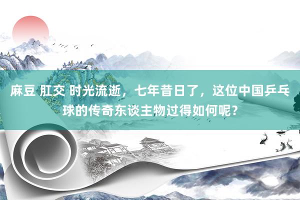 麻豆 肛交 时光流逝，七年昔日了，这位中国乒乓球的传奇东谈主物过得如何呢？