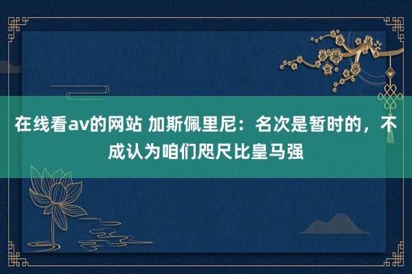 在线看av的网站 加斯佩里尼：名次是暂时的，不成认为咱们咫尺比皇马强