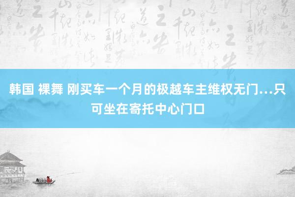 韩国 裸舞 刚买车一个月的极越车主维权无门…只可坐在寄托中心门口