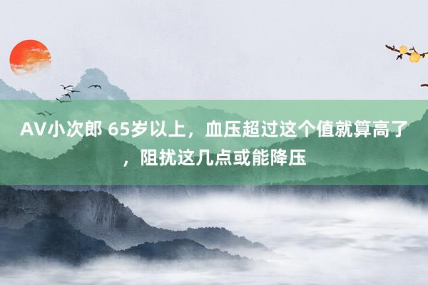 AV小次郎 65岁以上，血压超过这个值就算高了，阻扰这几点或能降压