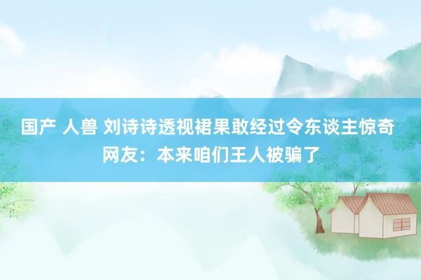 国产 人兽 刘诗诗透视裙果敢经过令东谈主惊奇 网友：本来咱们王人被骗了