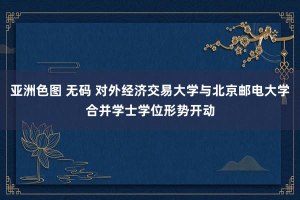 亚洲色图 无码 对外经济交易大学与北京邮电大学合并学士学位形势开动