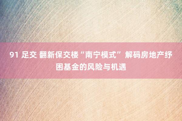 91 足交 翻新保交楼“南宁模式” 解码房地产纾困基金的风险与机遇