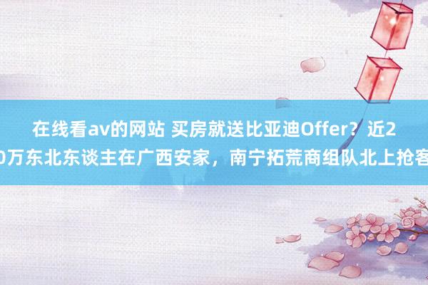 在线看av的网站 买房就送比亚迪Offer？近20万东北东谈主在广西安家，南宁拓荒商组队北上抢客