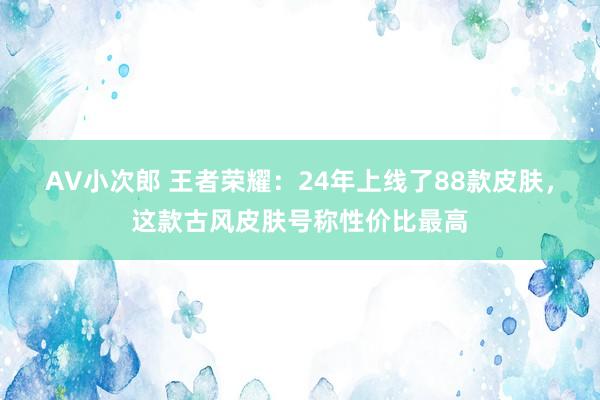 AV小次郎 王者荣耀：24年上线了88款皮肤，这款古风皮肤号称性价比最高