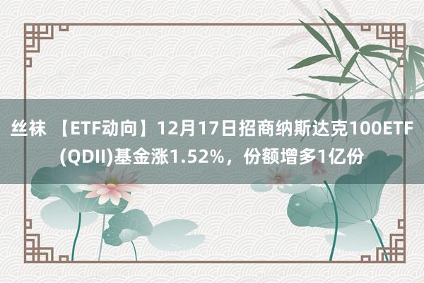 丝袜 【ETF动向】12月17日招商纳斯达克100ETF(QDII)基金涨1.52%，份额增多1亿份