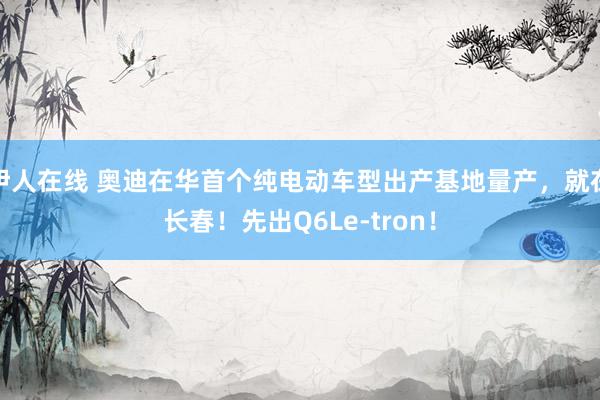 伊人在线 奥迪在华首个纯电动车型出产基地量产，就在长春！先出Q6Le-tron！