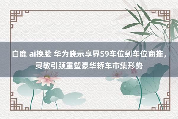 白鹿 ai换脸 华为晓示享界S9车位到车位商推，灵敏引颈重塑豪华轿车市集形势