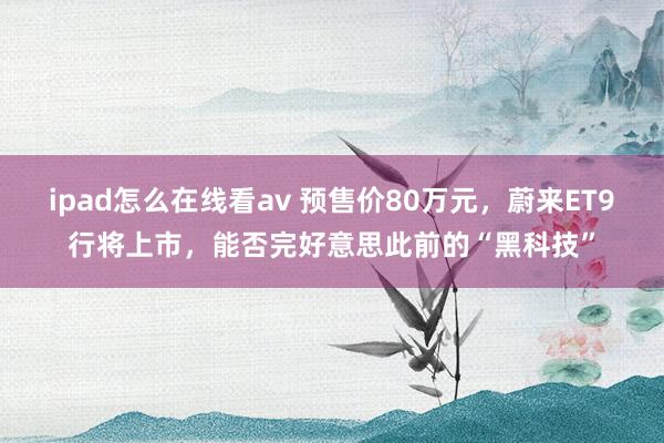 ipad怎么在线看av 预售价80万元，蔚来ET9行将上市，能否完好意思此前的“黑科技”