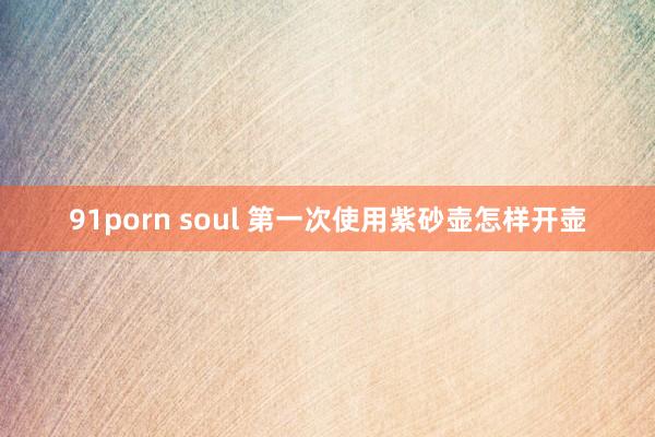 91porn soul 第一次使用紫砂壶怎样开壶