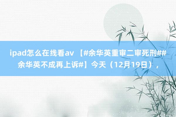 ipad怎么在线看av 【#余华英重审二审死刑##余华英不成再上诉#】今天（12月19日），