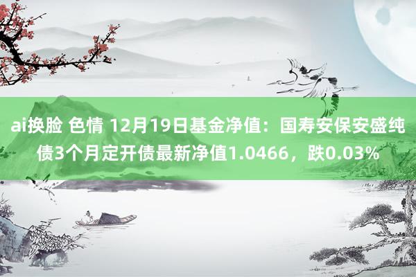 ai换脸 色情 12月19日基金净值：国寿安保安盛纯债3个月定开债最新净值1.0466，跌0.03%