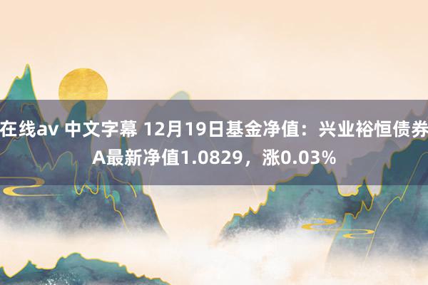 在线av 中文字幕 12月19日基金净值：兴业裕恒债券A最新净值1.0829，涨0.03%