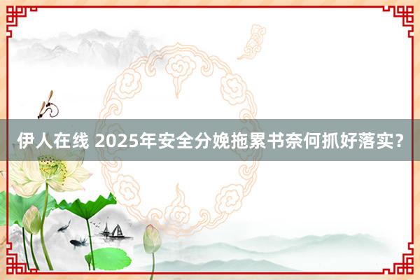 伊人在线 2025年安全分娩拖累书奈何抓好落实？