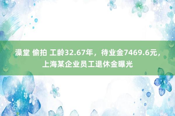 澡堂 偷拍 工龄32.67年，待业金7469.6元，上海某企业员工退休金曝光