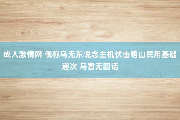 成人激情网 俄称乌无东说念主机伏击喀山民用基础递次 乌暂无回话