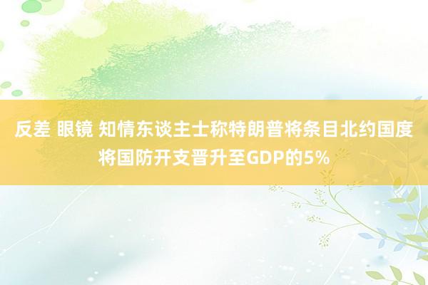 反差 眼镜 知情东谈主士称特朗普将条目北约国度将国防开支晋升至GDP的5%