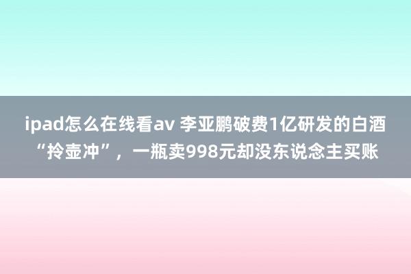 ipad怎么在线看av 李亚鹏破费1亿研发的白酒“拎壶冲”，一瓶卖998元却没东说念主买账