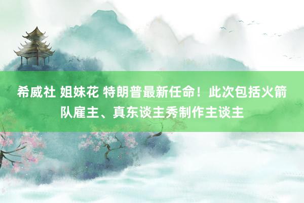 希威社 姐妹花 特朗普最新任命！此次包括火箭队雇主、真东谈主秀制作主谈主