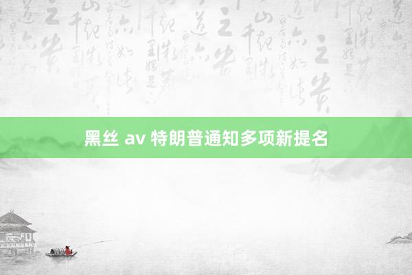 黑丝 av 特朗普通知多项新提名