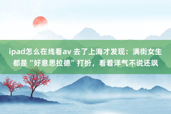 ipad怎么在线看av 去了上海才发现：满街女生都是“好意思拉德”打扮，看着洋气不说还飒