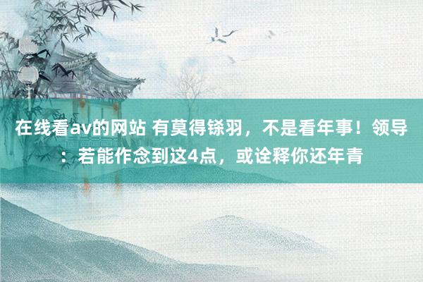 在线看av的网站 有莫得铩羽，不是看年事！领导：若能作念到这4点，或诠释你还年青