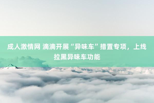 成人激情网 滴滴开展“异味车”措置专项，上线拉黑异味车功能