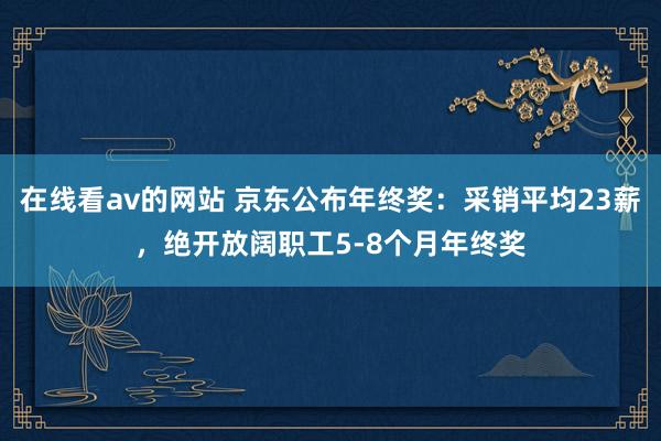 在线看av的网站 京东公布年终奖：采销平均23薪，绝开放阔职工5-8个月年终奖