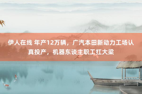 伊人在线 年产12万辆，广汽本田新动力工场认真投产，机器东谈主职工扛大梁